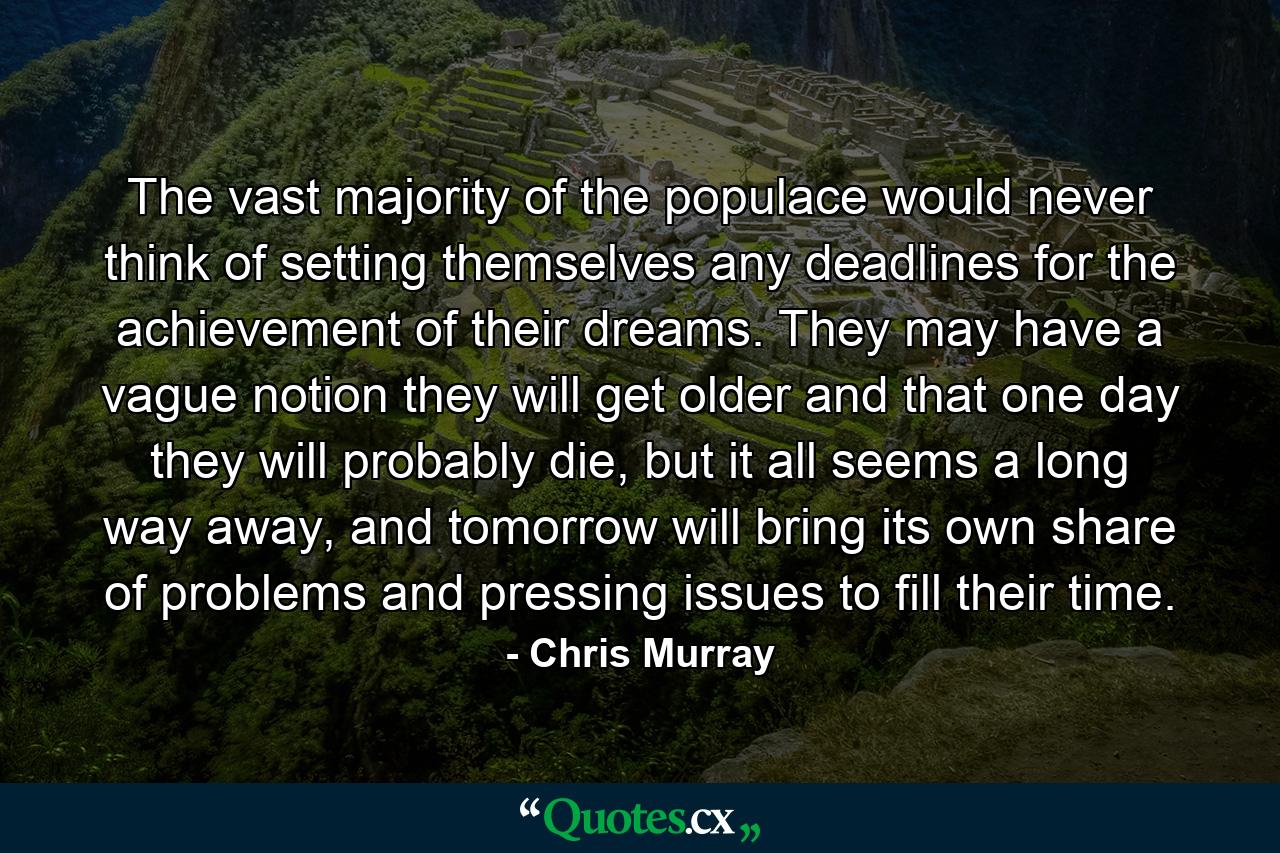 The vast majority of the populace would never think of setting themselves any deadlines for the achievement of their dreams. They may have a vague notion they will get older and that one day they will probably die, but it all seems a long way away, and tomorrow will bring its own share of problems and pressing issues to fill their time. - Quote by Chris Murray