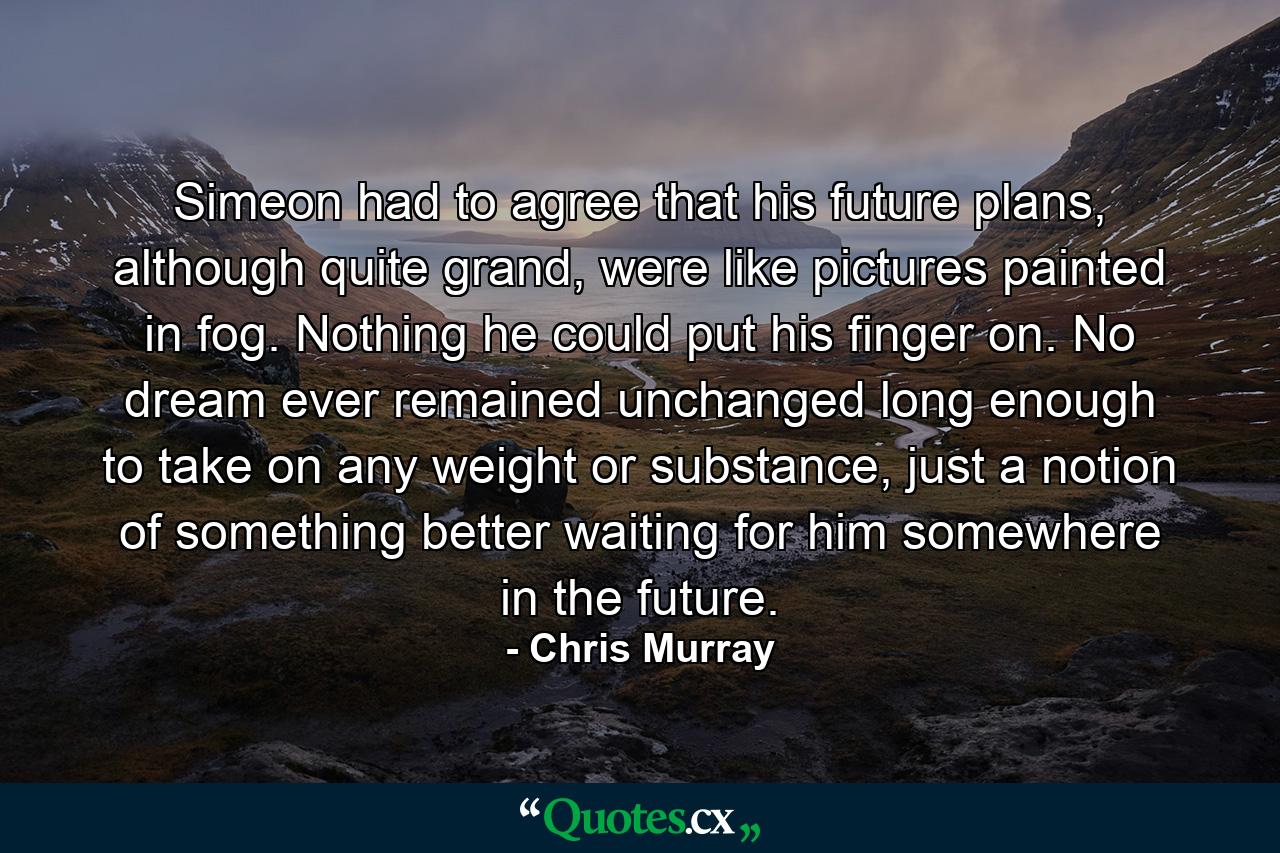 Simeon had to agree that his future plans, although quite grand, were like pictures painted in fog. Nothing he could put his finger on. No dream ever remained unchanged long enough to take on any weight or substance, just a notion of something better waiting for him somewhere in the future. - Quote by Chris Murray
