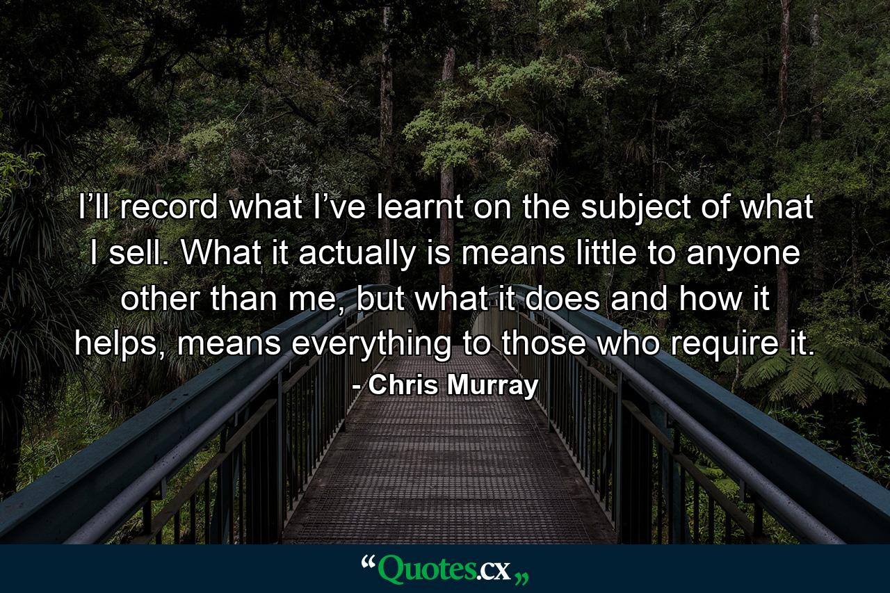 I’ll record what I’ve learnt on the subject of what I sell. What it actually is means little to anyone other than me, but what it does and how it helps, means everything to those who require it. - Quote by Chris Murray