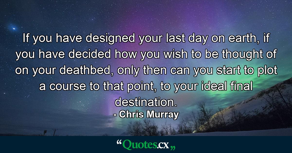 If you have designed your last day on earth, if you have decided how you wish to be thought of on your deathbed, only then can you start to plot a course to that point, to your ideal final destination. - Quote by Chris Murray