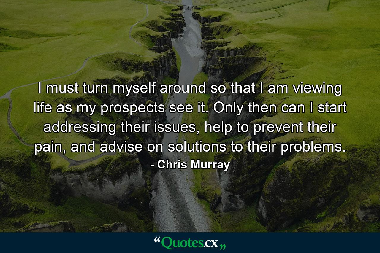 I must turn myself around so that I am viewing life as my prospects see it. Only then can I start addressing their issues, help to prevent their pain, and advise on solutions to their problems. - Quote by Chris Murray