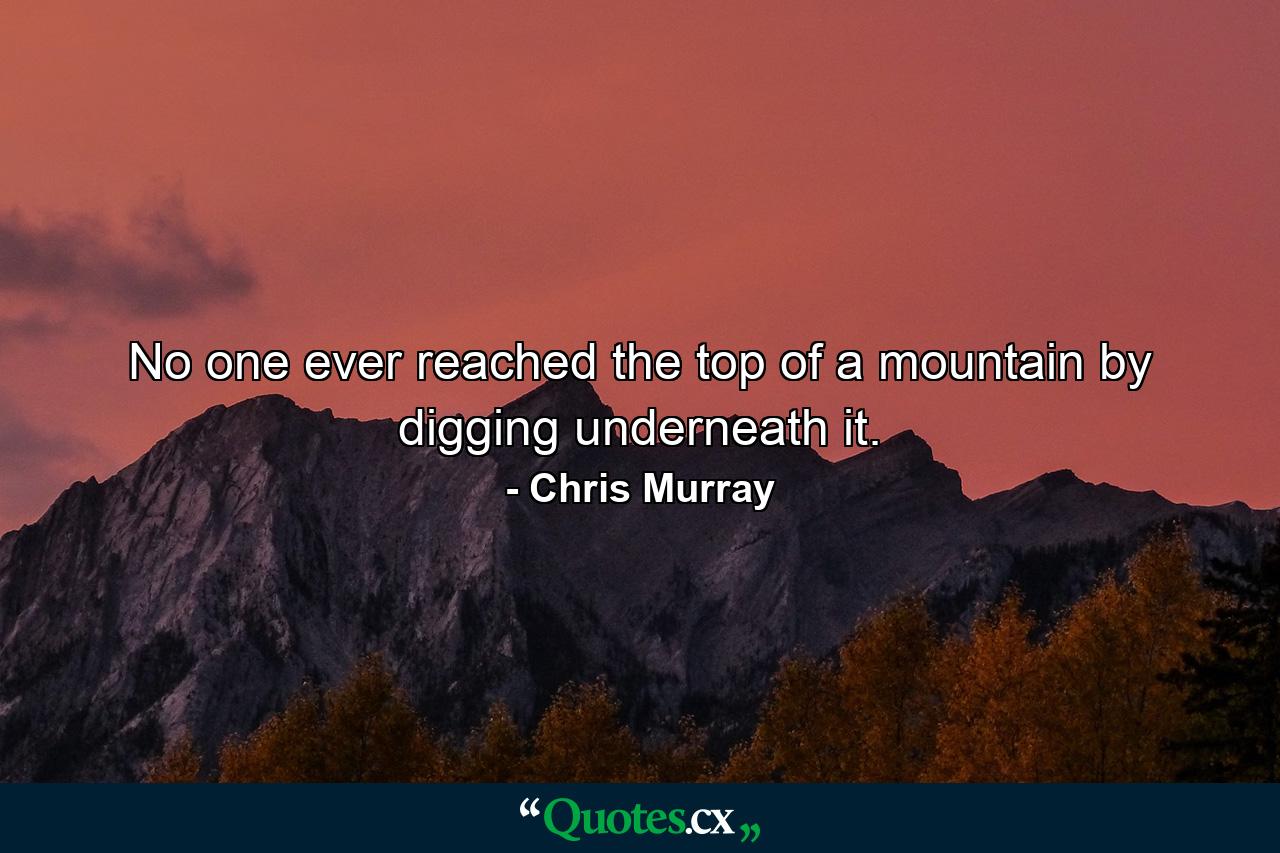 No one ever reached the top of a mountain by digging underneath it. - Quote by Chris Murray