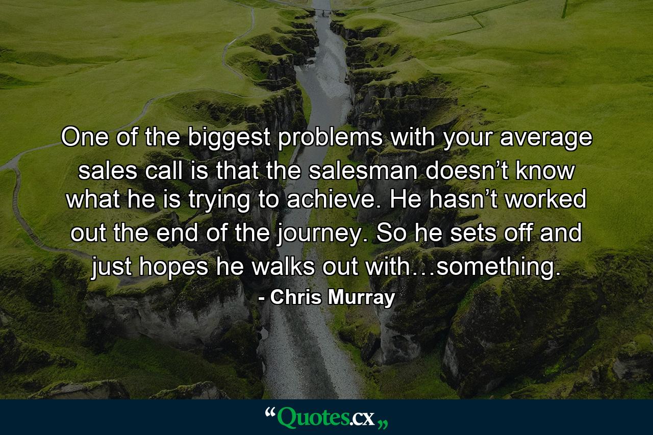 One of the biggest problems with your average sales call is that the salesman doesn’t know what he is trying to achieve. He hasn’t worked out the end of the journey. So he sets off and just hopes he walks out with…something. - Quote by Chris Murray