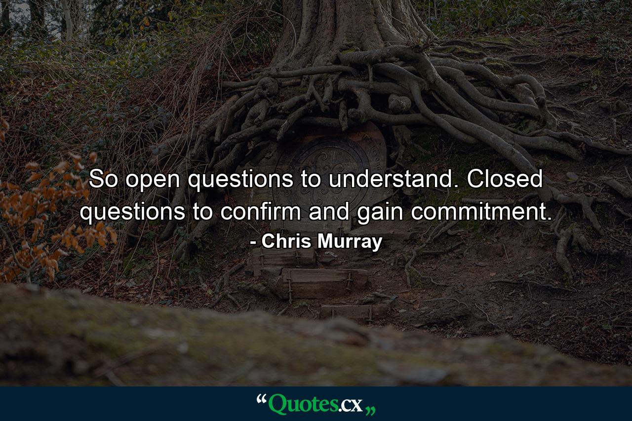 So open questions to understand. Closed questions to confirm and gain commitment. - Quote by Chris Murray