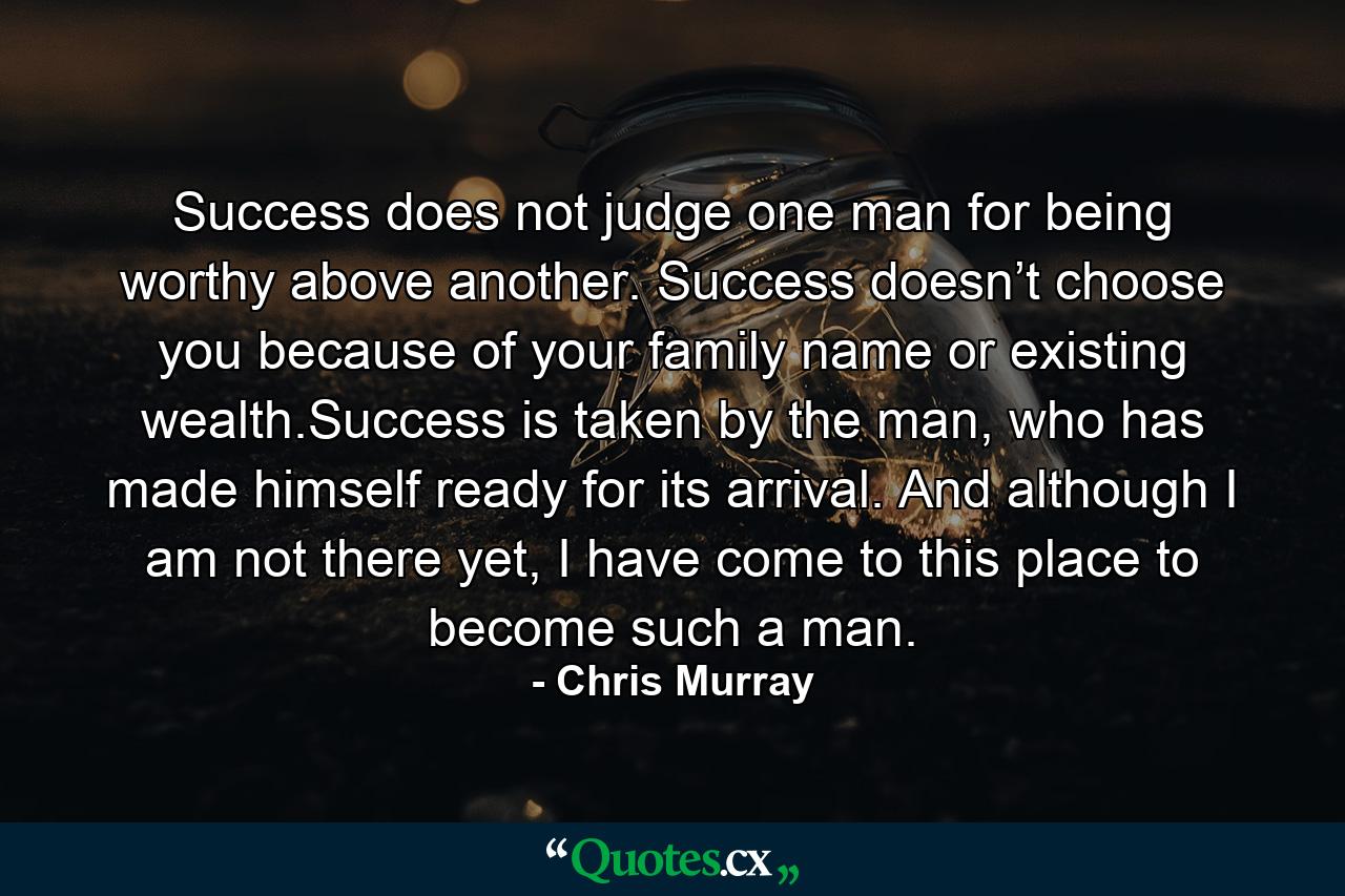 Success does not judge one man for being worthy above another. Success doesn’t choose you because of your family name or existing wealth.Success is taken by the man, who has made himself ready for its arrival. And although I am not there yet, I have come to this place to become such a man. - Quote by Chris Murray