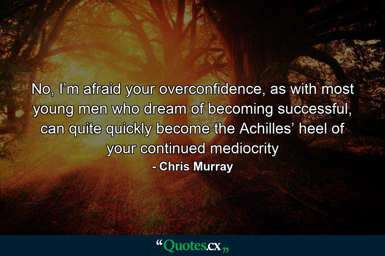 No, I’m afraid your overconfidence, as with most young men who dream of becoming successful, can quite quickly become the Achilles’ heel of your continued mediocrity - Quote by Chris Murray