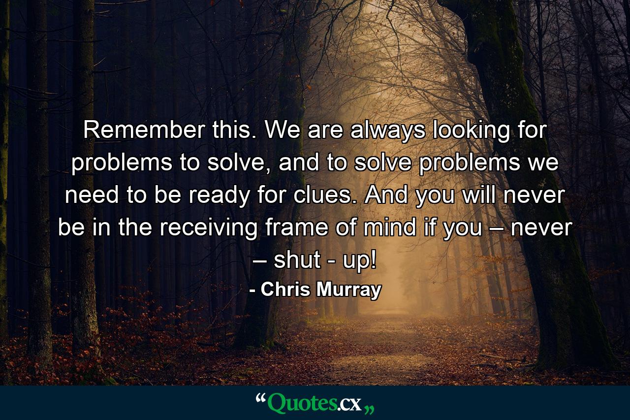 Remember this. We are always looking for problems to solve, and to solve problems we need to be ready for clues. And you will never be in the receiving frame of mind if you – never – shut - up! - Quote by Chris Murray