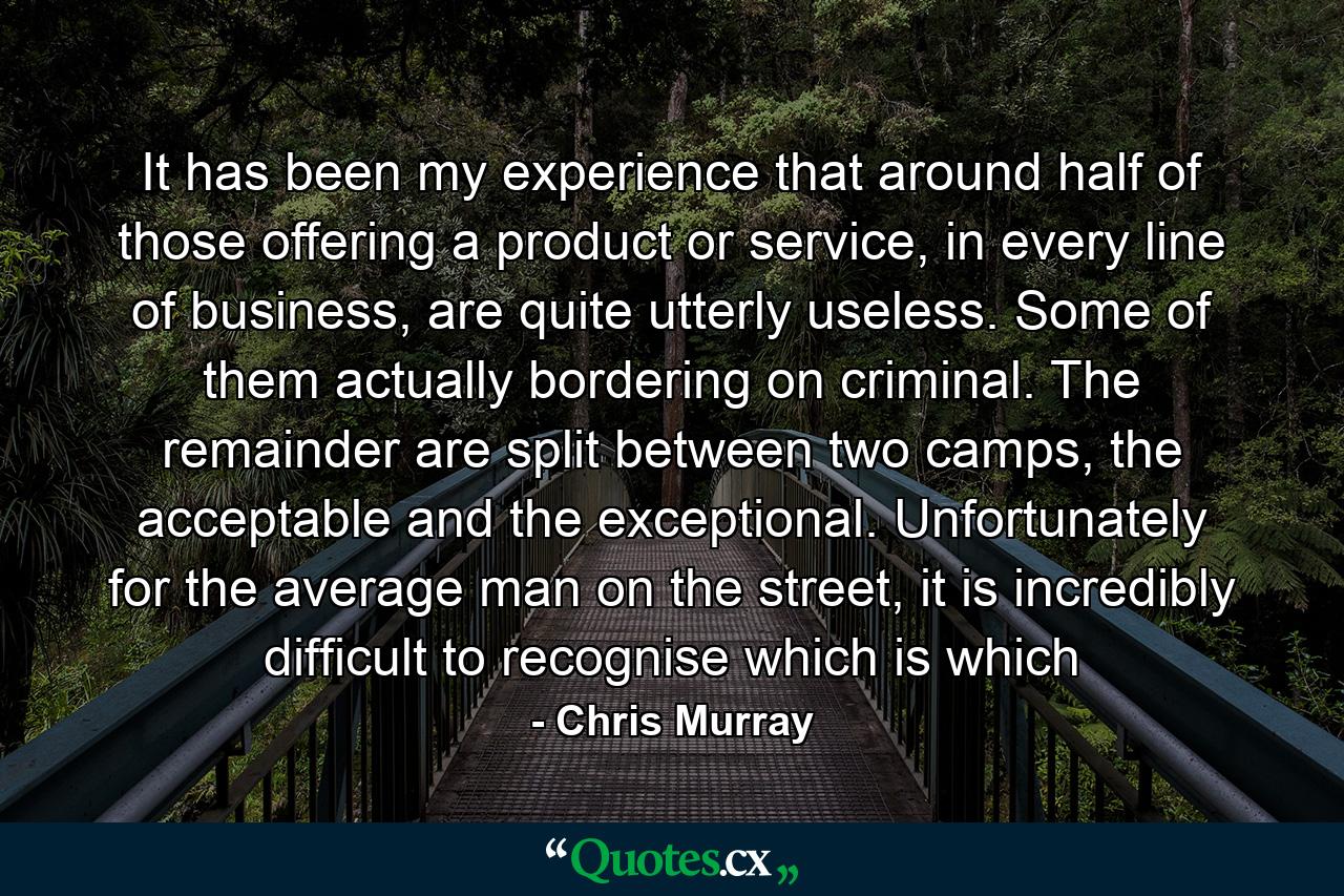 It has been my experience that around half of those offering a product or service, in every line of business, are quite utterly useless. Some of them actually bordering on criminal. The remainder are split between two camps, the acceptable and the exceptional. Unfortunately for the average man on the street, it is incredibly difficult to recognise which is which - Quote by Chris Murray