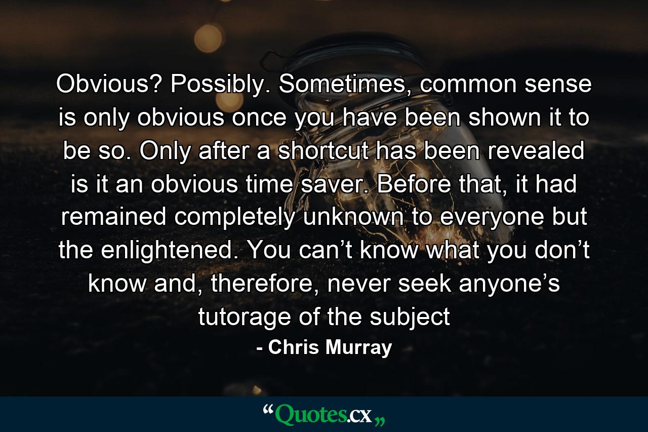 Obvious? Possibly. Sometimes, common sense is only obvious once you have been shown it to be so. Only after a shortcut has been revealed is it an obvious time saver. Before that, it had remained completely unknown to everyone but the enlightened. You can’t know what you don’t know and, therefore, never seek anyone’s tutorage of the subject - Quote by Chris Murray