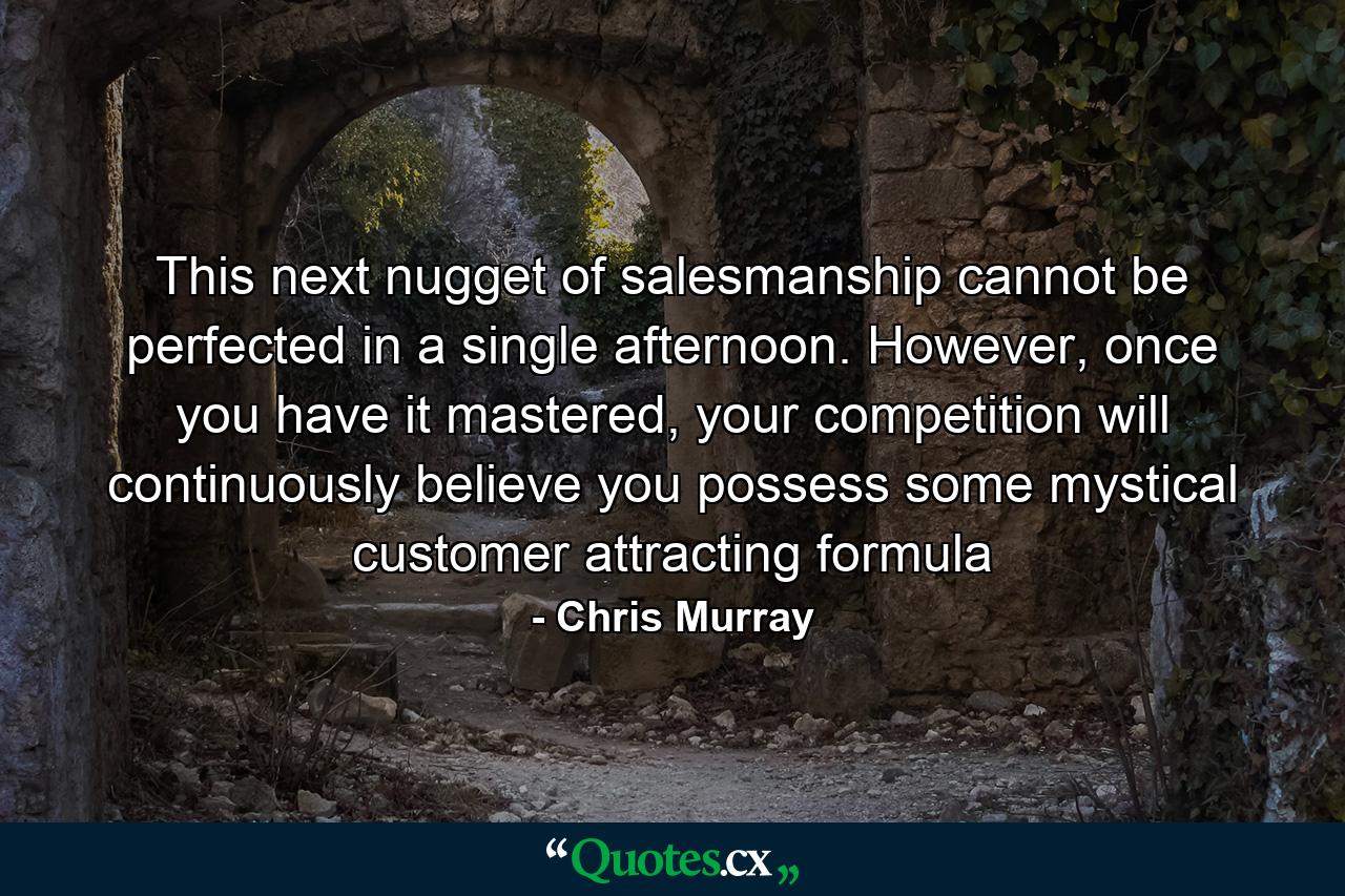 This next nugget of salesmanship cannot be perfected in a single afternoon. However, once you have it mastered, your competition will continuously believe you possess some mystical customer attracting formula - Quote by Chris Murray