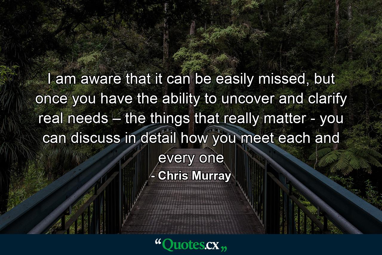 I am aware that it can be easily missed, but once you have the ability to uncover and clarify real needs – the things that really matter - you can discuss in detail how you meet each and every one - Quote by Chris Murray