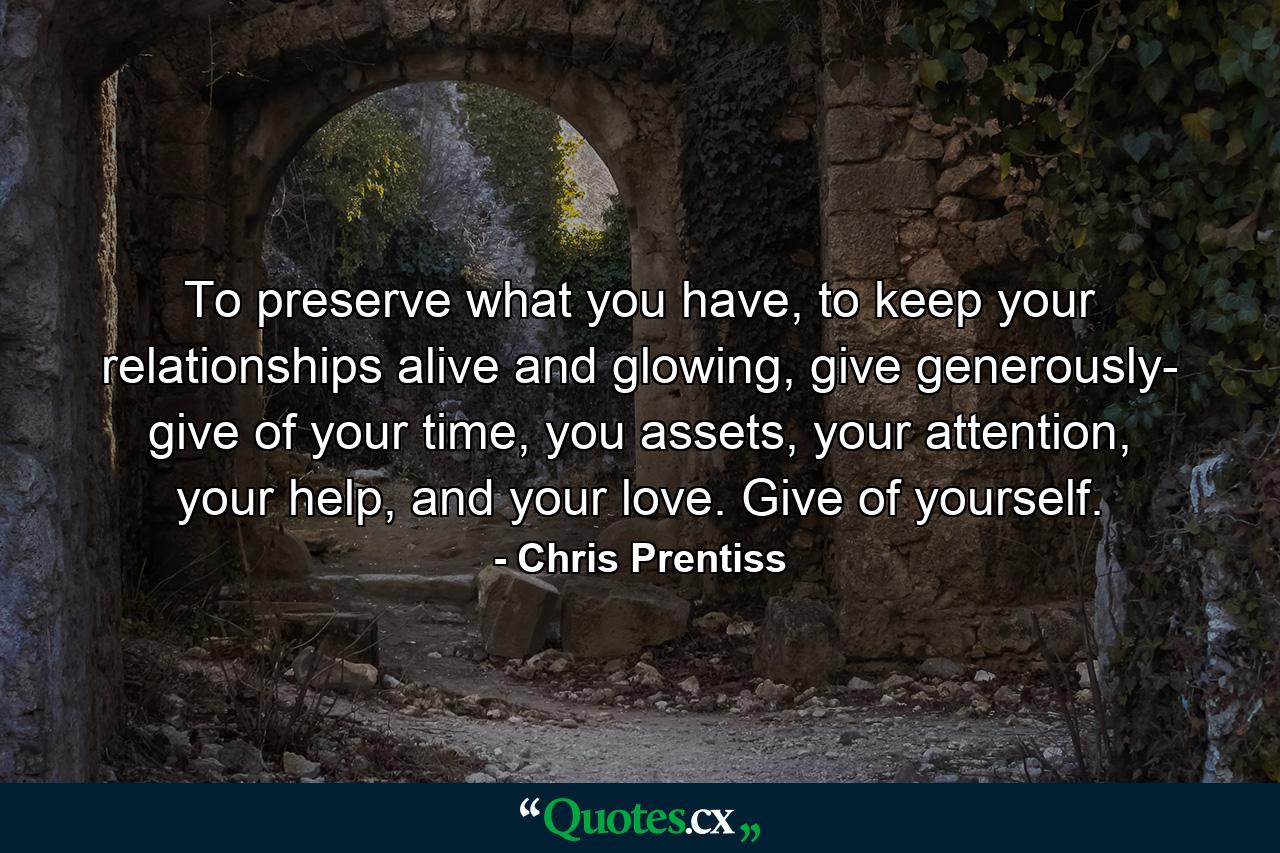 To preserve what you have, to keep your relationships alive and glowing, give generously- give of your time, you assets, your attention, your help, and your love. Give of yourself. - Quote by Chris Prentiss