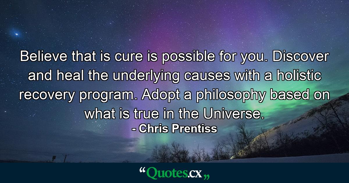 Believe that is cure is possible for you. Discover and heal the underlying causes with a holistic recovery program. Adopt a philosophy based on what is true in the Universe. - Quote by Chris Prentiss