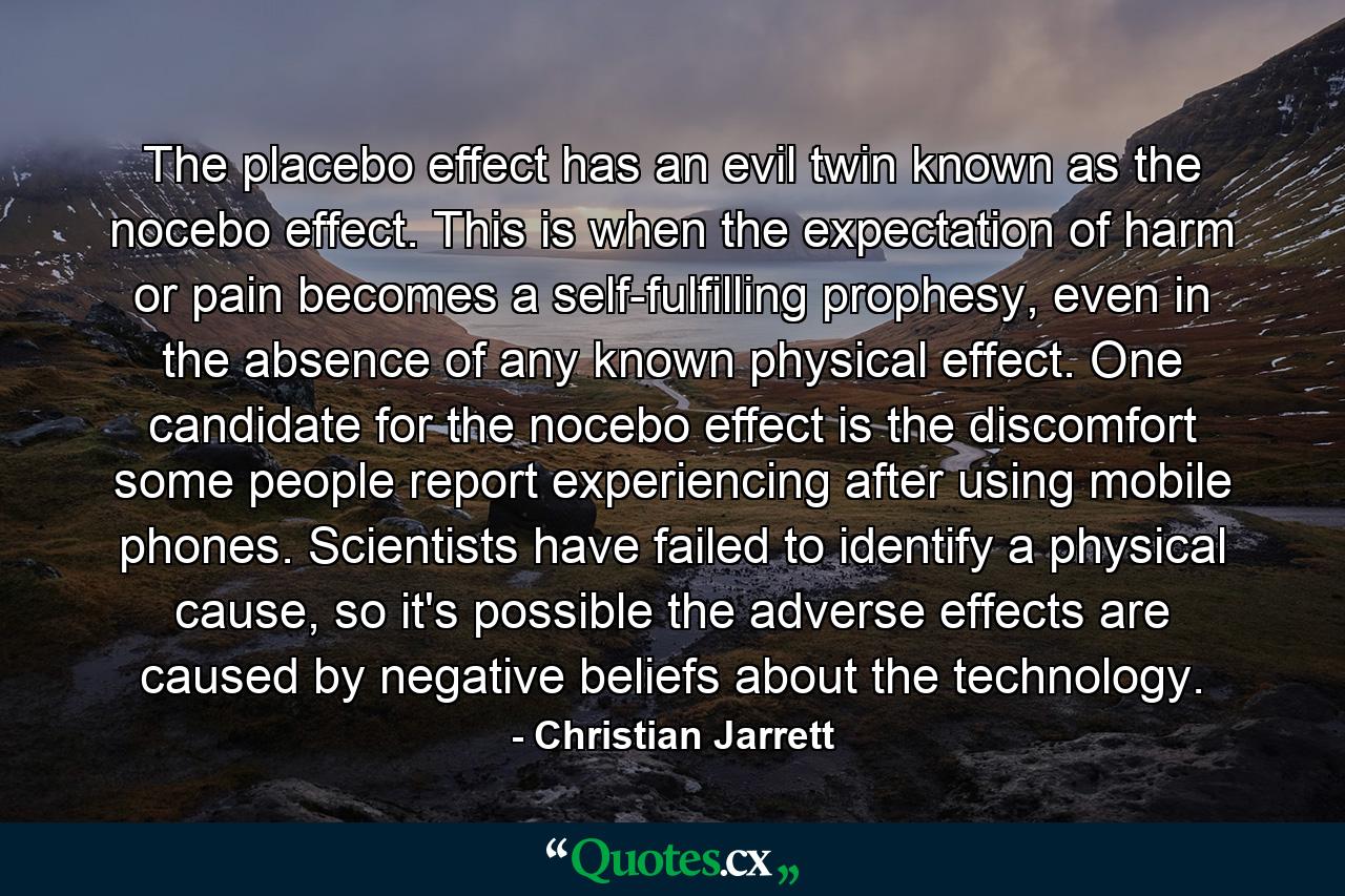 The placebo effect has an evil twin known as the nocebo effect. This is when the expectation of harm or pain becomes a self-fulfilling prophesy, even in the absence of any known physical effect. One candidate for the nocebo effect is the discomfort some people report experiencing after using mobile phones. Scientists have failed to identify a physical cause, so it's possible the adverse effects are caused by negative beliefs about the technology. - Quote by Christian Jarrett