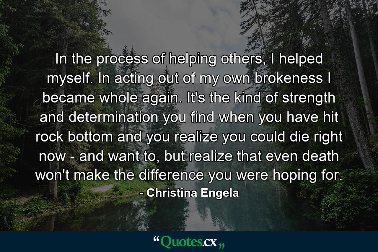 In the process of helping others, I helped myself. In acting out of my own brokeness I became whole again. It's the kind of strength and determination you find when you have hit rock bottom and you realize you could die right now - and want to, but realize that even death won't make the difference you were hoping for. - Quote by Christina Engela