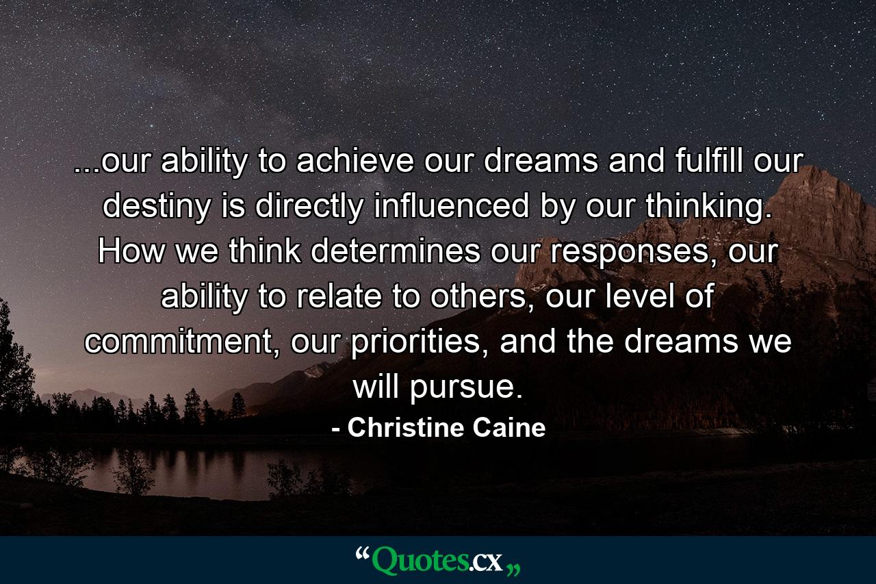 ...our ability to achieve our dreams and fulfill our destiny is directly influenced by our thinking. How we think determines our responses, our ability to relate to others, our level of commitment, our priorities, and the dreams we will pursue. - Quote by Christine Caine