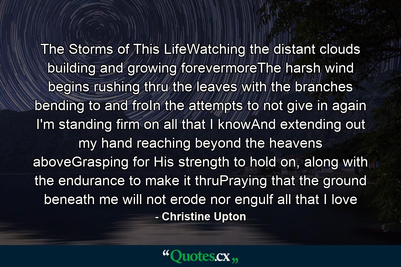 The Storms of This LifeWatching the distant clouds building and growing forevermoreThe harsh wind begins rushing thru the leaves with the branches bending to and froIn the attempts to not give in again I'm standing firm on all that I knowAnd extending out my hand reaching beyond the heavens aboveGrasping for His strength to hold on, along with the endurance to make it thruPraying that the ground beneath me will not erode nor engulf all that I love - Quote by Christine Upton