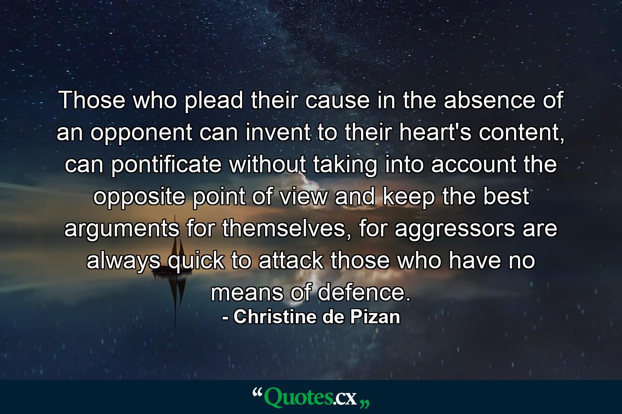 Those who plead their cause in the absence of an opponent can invent to their heart's content, can pontificate without taking into account the opposite point of view and keep the best arguments for themselves, for aggressors are always quick to attack those who have no means of defence. - Quote by Christine de Pizan