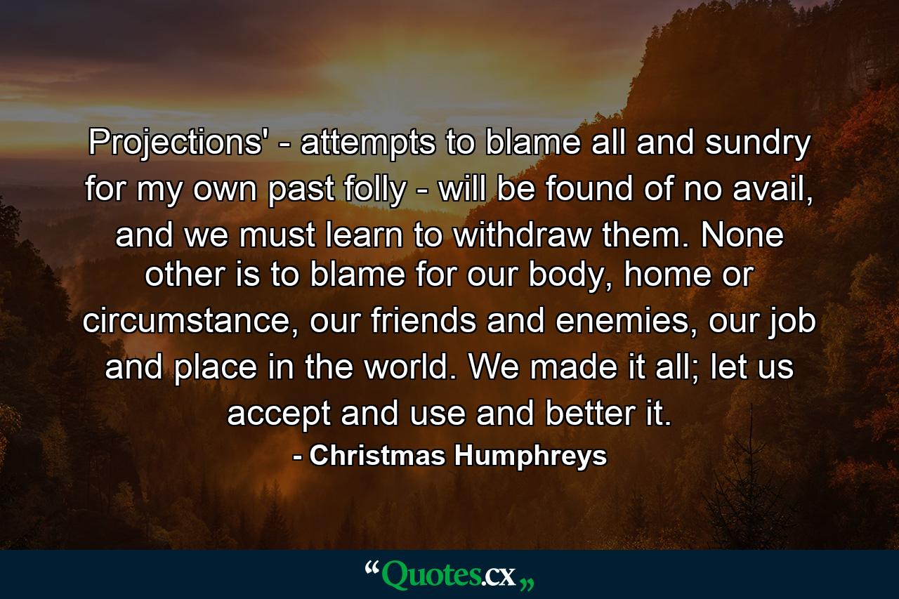 Projections' - attempts to blame all and sundry for my own past folly - will be found of no avail, and we must learn to withdraw them. None other is to blame for our body, home or circumstance, our friends and enemies, our job and place in the world. We made it all; let us accept and use and better it. - Quote by Christmas Humphreys