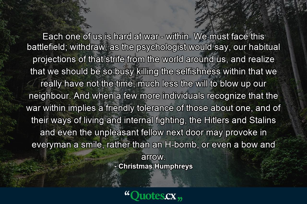 Each one of us is hard at war - within. We must face this battlefield; withdraw, as the psychologist would say, our habitual projections of that strife from the world around us, and realize that we should be so busy killing the selfishness within that we really have not the time, much less the will to blow up our neighbour. And when a few more individuals recognize that the war within implies a friendly tolerance of those about one, and of their ways of living and internal fighting, the Hitlers and Stalins and even the unpleasant fellow next door may provoke in everyman a smile, rather than an H-bomb, or even a bow and arrow. - Quote by Christmas Humphreys