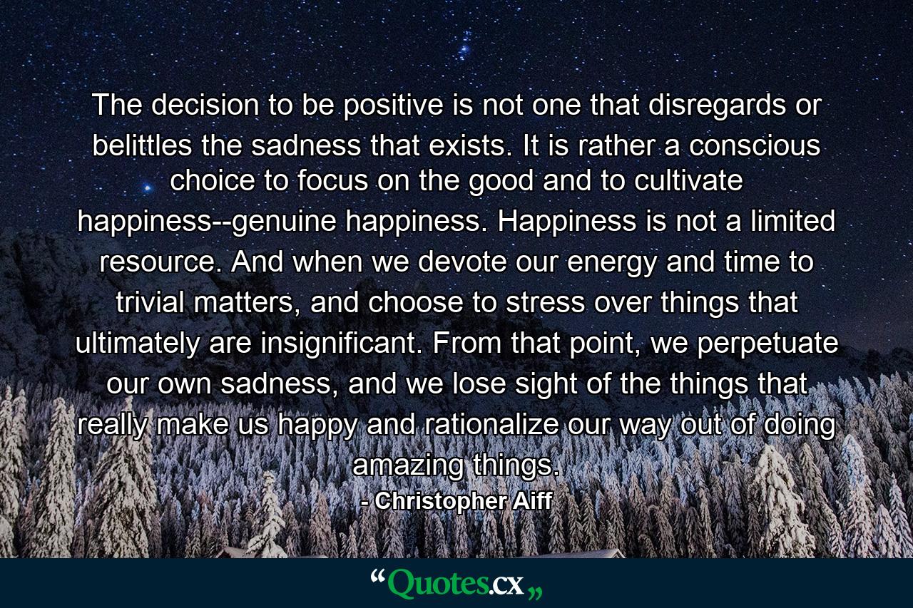 The decision to be positive is not one that disregards or belittles the sadness that exists. It is rather a conscious choice to focus on the good and to cultivate happiness--genuine happiness. Happiness is not a limited resource. And when we devote our energy and time to trivial matters, and choose to stress over things that ultimately are insignificant. From that point, we perpetuate our own sadness, and we lose sight of the things that really make us happy and rationalize our way out of doing amazing things. - Quote by Christopher Aiff