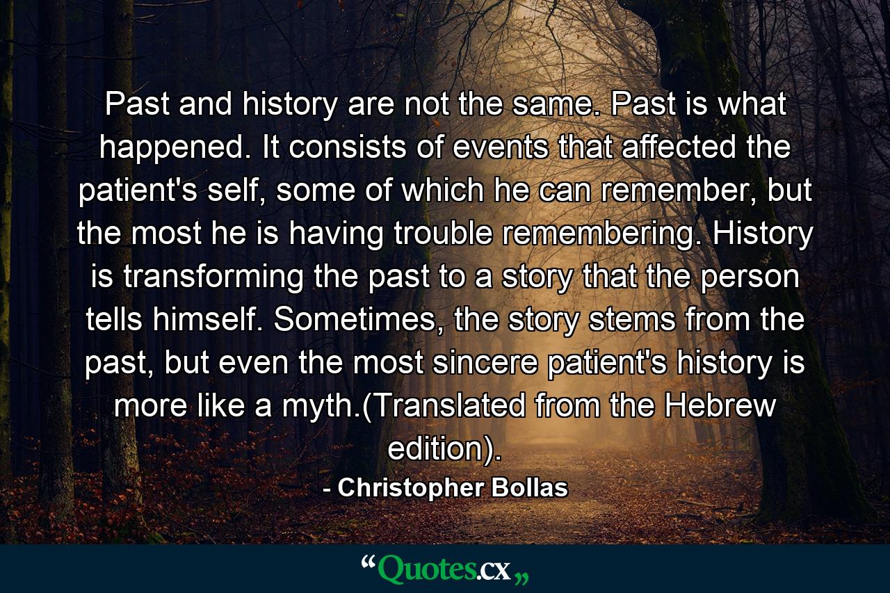 Past and history are not the same. Past is what happened. It consists of events that affected the patient's self, some of which he can remember, but the most he is having trouble remembering. History is transforming the past to a story that the person tells himself. Sometimes, the story stems from the past, but even the most sincere patient's history is more like a myth.(Translated from the Hebrew edition). - Quote by Christopher Bollas