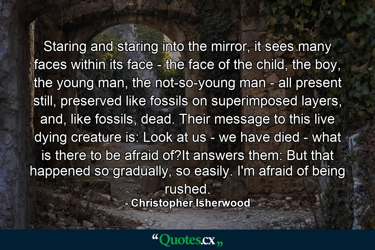 Staring and staring into the mirror, it sees many faces within its face - the face of the child, the boy, the young man, the not-so-young man - all present still, preserved like fossils on superimposed layers, and, like fossils, dead. Their message to this live dying creature is: Look at us - we have died - what is there to be afraid of?It answers them: But that happened so gradually, so easily. I'm afraid of being rushed. - Quote by Christopher Isherwood