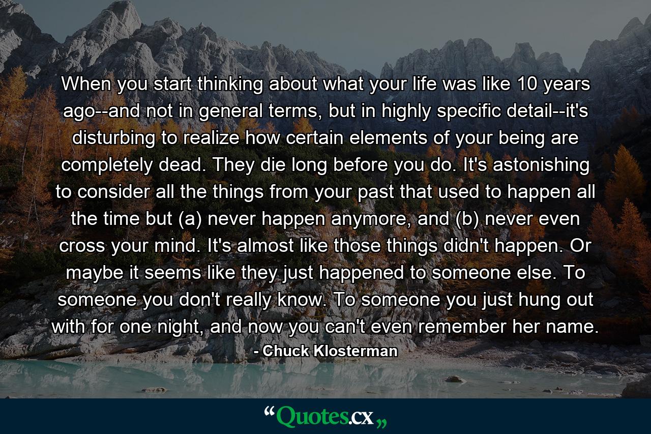 When you start thinking about what your life was like 10 years ago--and not in general terms, but in highly specific detail--it's disturbing to realize how certain elements of your being are completely dead. They die long before you do. It's astonishing to consider all the things from your past that used to happen all the time but (a) never happen anymore, and (b) never even cross your mind. It's almost like those things didn't happen. Or maybe it seems like they just happened to someone else. To someone you don't really know. To someone you just hung out with for one night, and now you can't even remember her name. - Quote by Chuck Klosterman