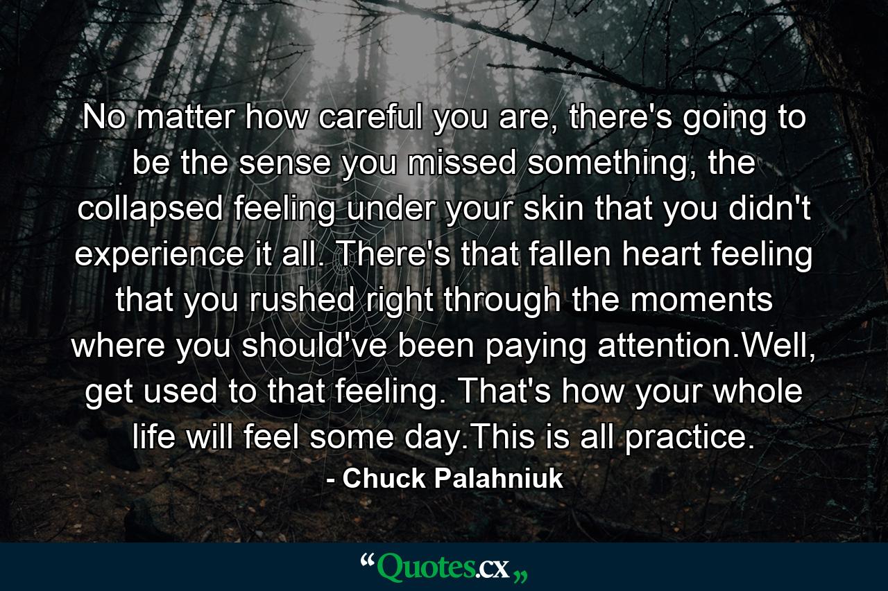 No matter how careful you are, there's going to be the sense you missed something, the collapsed feeling under your skin that you didn't experience it all. There's that fallen heart feeling that you rushed right through the moments where you should've been paying attention.Well, get used to that feeling. That's how your whole life will feel some day.This is all practice. - Quote by Chuck Palahniuk