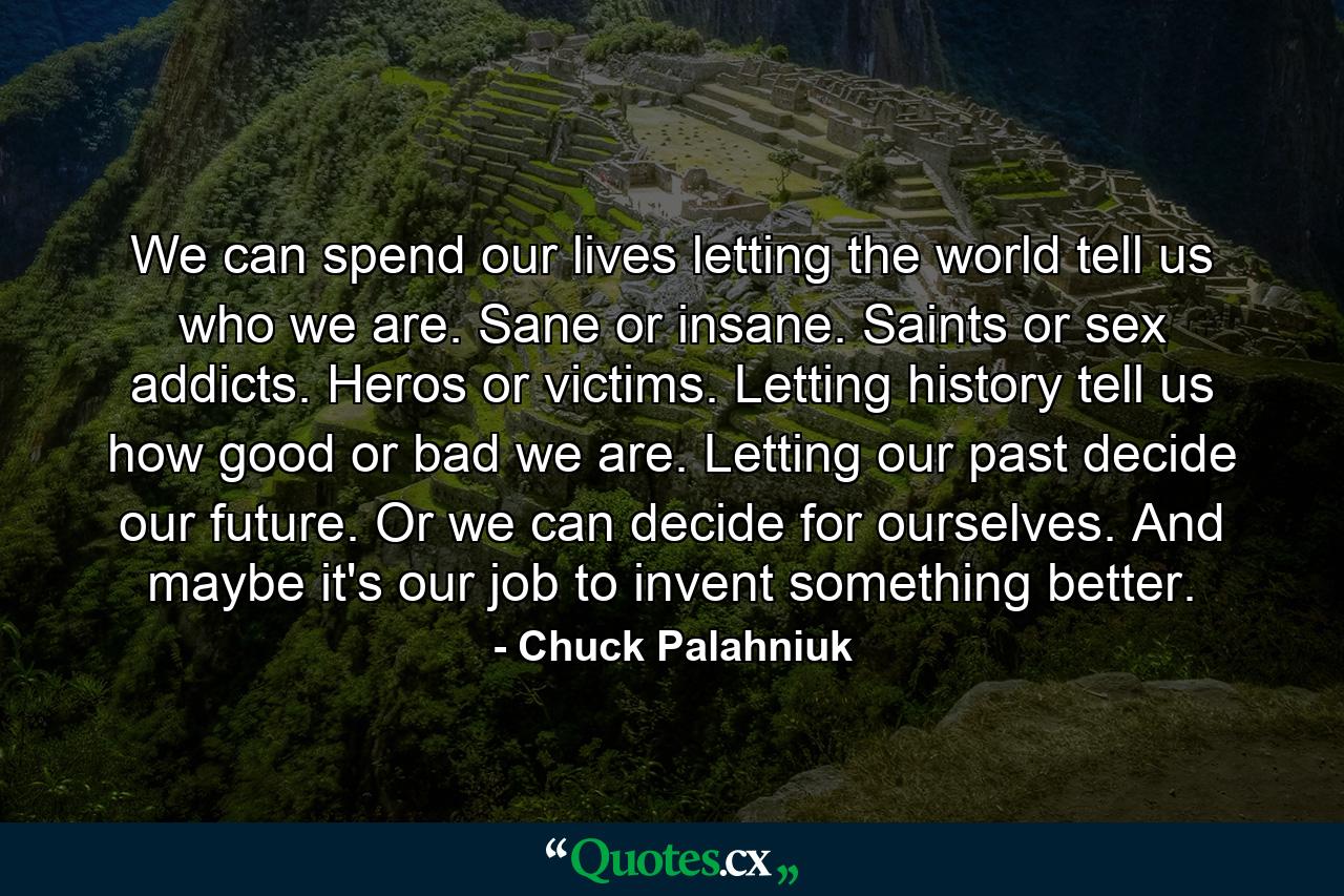 We can spend our lives letting the world tell us who we are. Sane or insane. Saints or sex addicts. Heros or victims. Letting history tell us how good or bad we are. Letting our past decide our future. Or we can decide for ourselves. And maybe it's our job to invent something better. - Quote by Chuck Palahniuk