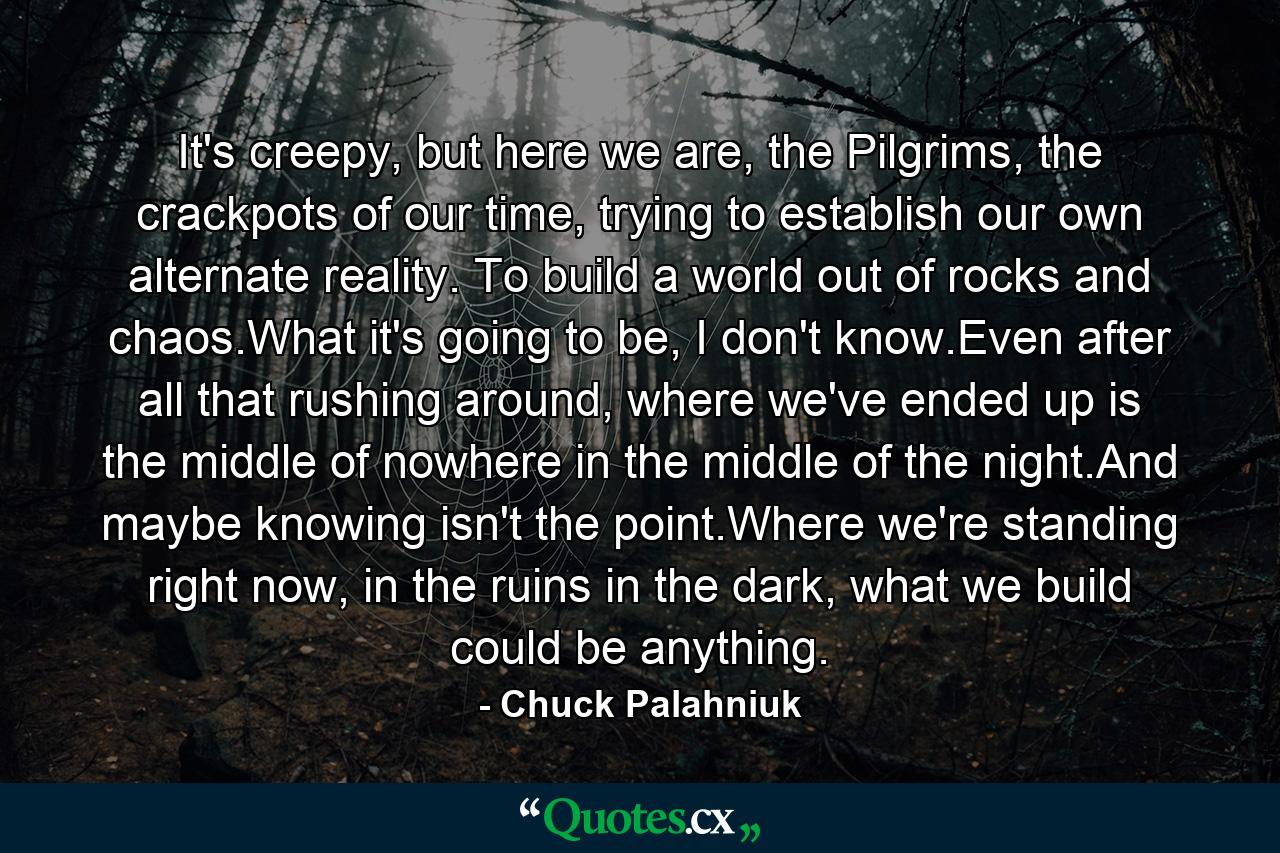 It's creepy, but here we are, the Pilgrims, the crackpots of our time, trying to establish our own alternate reality. To build a world out of rocks and chaos.What it's going to be, I don't know.Even after all that rushing around, where we've ended up is the middle of nowhere in the middle of the night.And maybe knowing isn't the point.Where we're standing right now, in the ruins in the dark, what we build could be anything. - Quote by Chuck Palahniuk