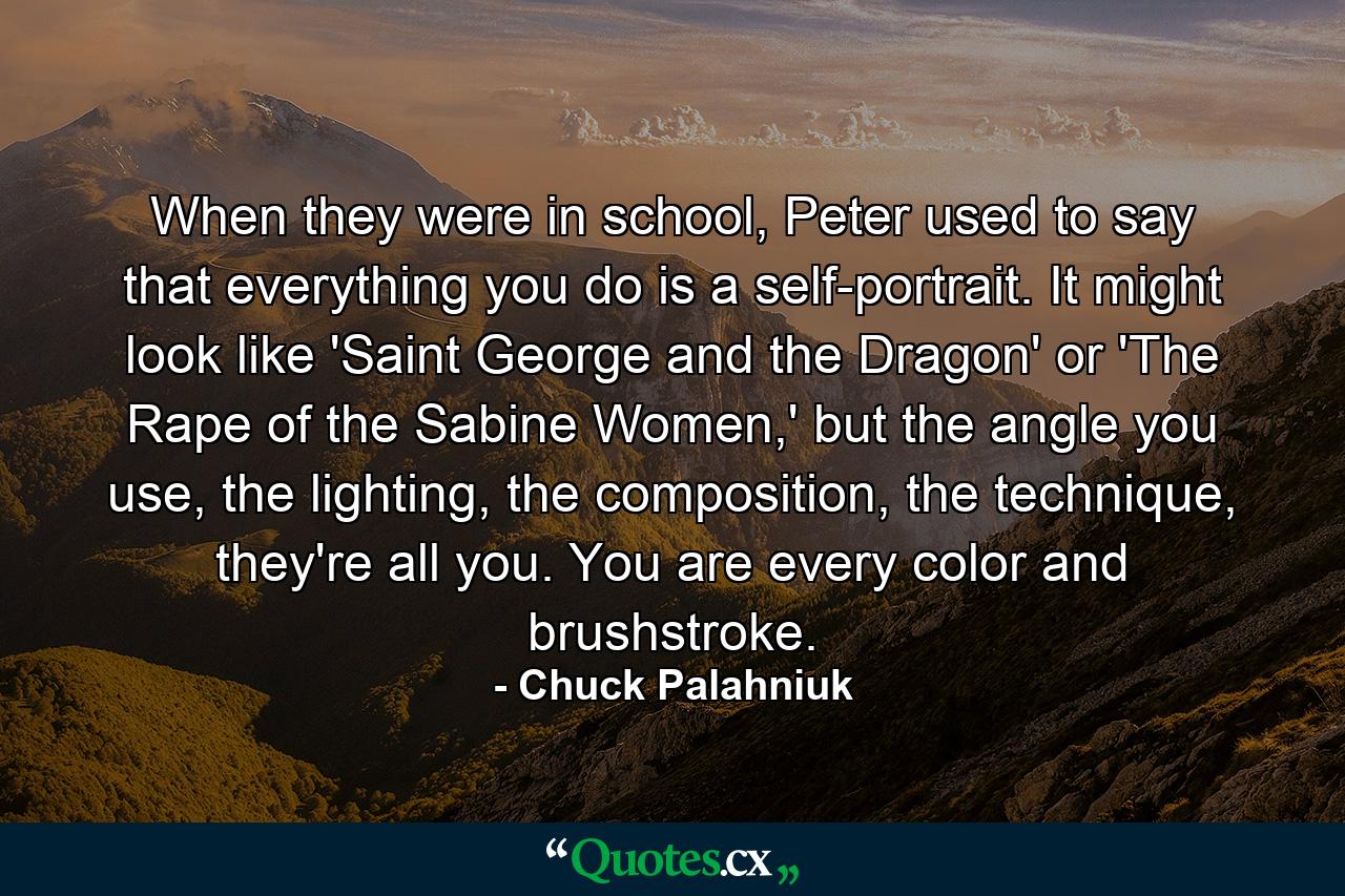 When they were in school, Peter used to say that everything you do is a self-portrait. It might look like 'Saint George and the Dragon' or 'The Rape of the Sabine Women,' but the angle you use, the lighting, the composition, the technique, they're all you. You are every color and brushstroke. - Quote by Chuck Palahniuk