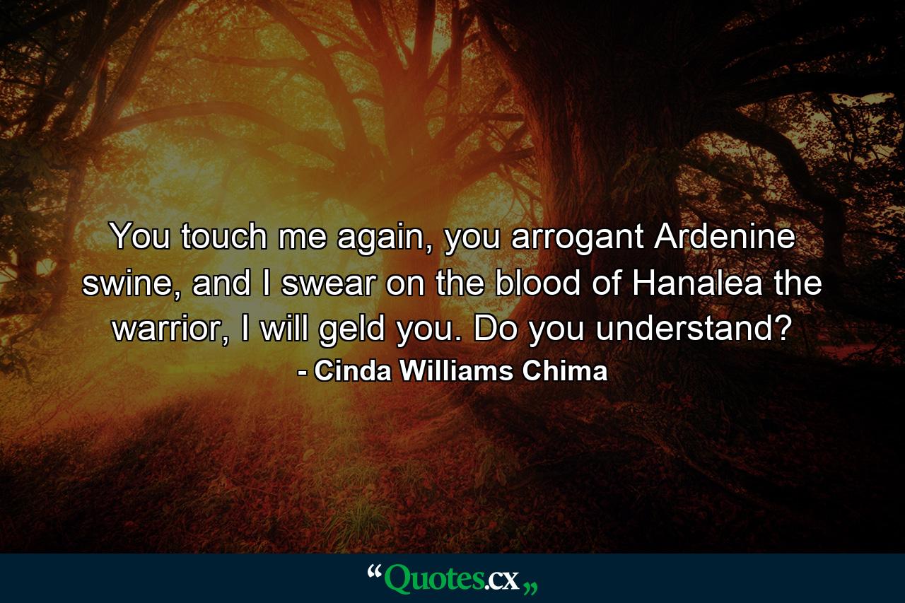 You touch me again, you arrogant Ardenine swine, and I swear on the blood of Hanalea the warrior, I will geld you. Do you understand? - Quote by Cinda Williams Chima