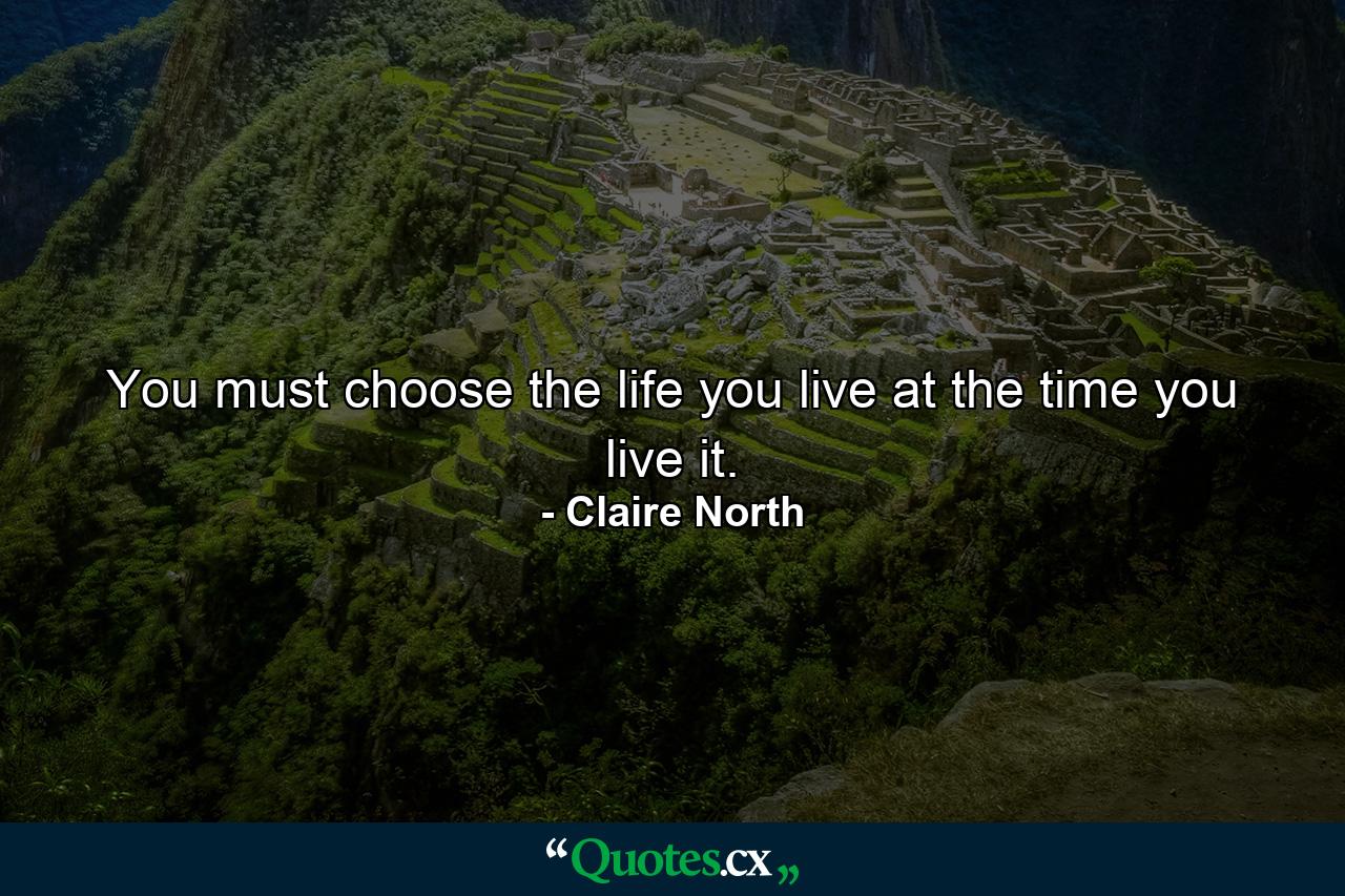 You must choose the life you live at the time you live it. - Quote by Claire North