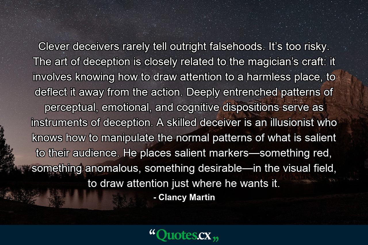 Clever deceivers rarely tell outright falsehoods. It’s too risky. The art of deception is closely related to the magician’s craft: it involves knowing how to draw attention to a harmless place, to deflect it away from the action. Deeply entrenched patterns of perceptual, emotional, and cognitive dispositions serve as instruments of deception. A skilled deceiver is an illusionist who knows how to manipulate the normal patterns of what is salient to their audience. He places salient markers—something red, something anomalous, something desirable—in the visual field, to draw attention just where he wants it. - Quote by Clancy Martin