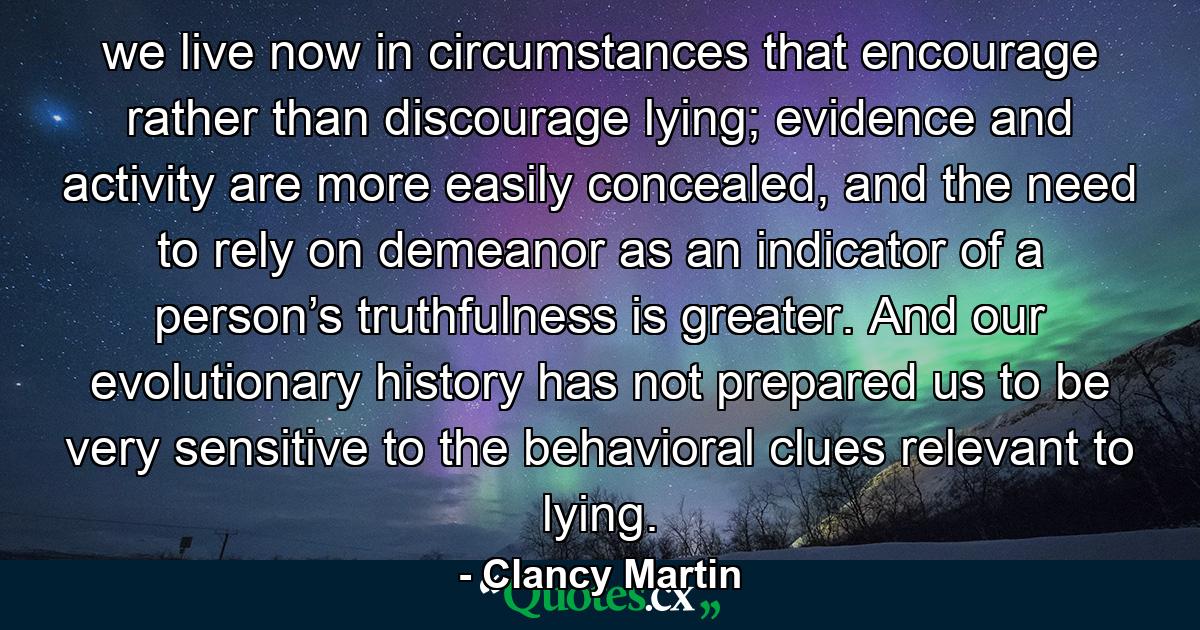 we live now in circumstances that encourage rather than discourage lying; evidence and activity are more easily concealed, and the need to rely on demeanor as an indicator of a person’s truthfulness is greater. And our evolutionary history has not prepared us to be very sensitive to the behavioral clues relevant to lying. - Quote by Clancy Martin