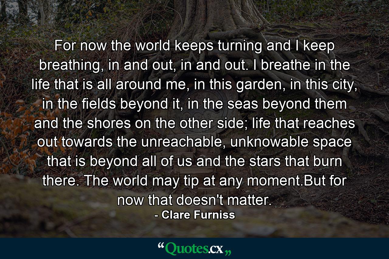 For now the world keeps turning and I keep breathing, in and out, in and out. I breathe in the life that is all around me, in this garden, in this city, in the fields beyond it, in the seas beyond them and the shores on the other side; life that reaches out towards the unreachable, unknowable space that is beyond all of us and the stars that burn there. The world may tip at any moment.But for now that doesn't matter. - Quote by Clare Furniss