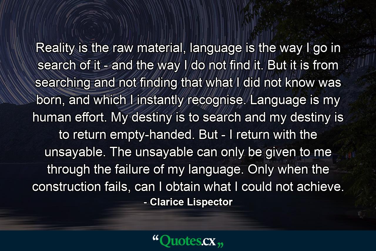 Reality is the raw material, language is the way I go in search of it - and the way I do not find it. But it is from searching and not finding that what I did not know was born, and which I instantly recognise. Language is my human effort. My destiny is to search and my destiny is to return empty-handed. But - I return with the unsayable. The unsayable can only be given to me through the failure of my language. Only when the construction fails, can I obtain what I could not achieve. - Quote by Clarice Lispector