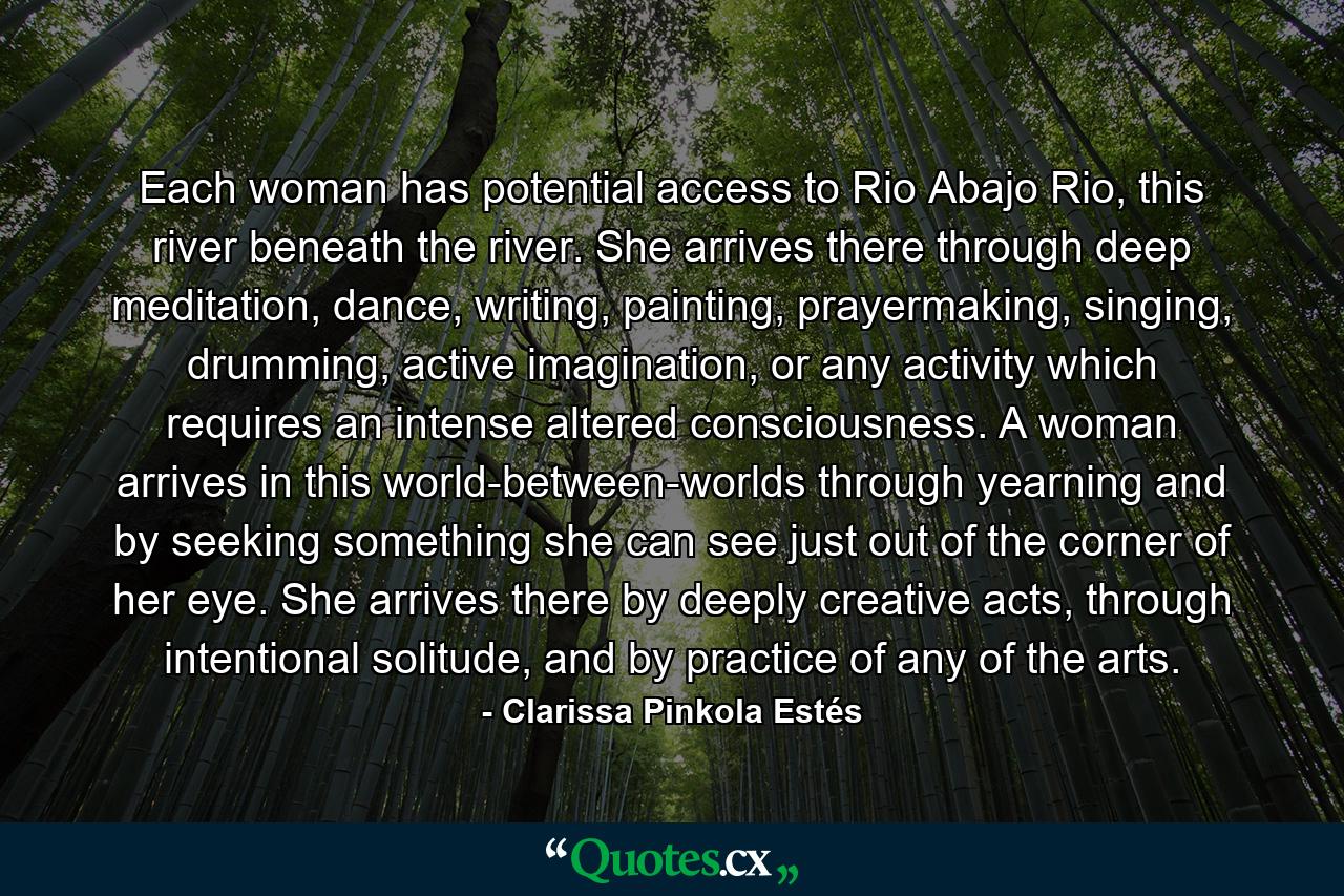 Each woman has potential access to Rio Abajo Rio, this river beneath the river. She arrives there through deep meditation, dance, writing, painting, prayermaking, singing, drumming, active imagination, or any activity which requires an intense altered consciousness. A woman arrives in this world-between-worlds through yearning and by seeking something she can see just out of the corner of her eye. She arrives there by deeply creative acts, through intentional solitude, and by practice of any of the arts. - Quote by Clarissa Pinkola Estés