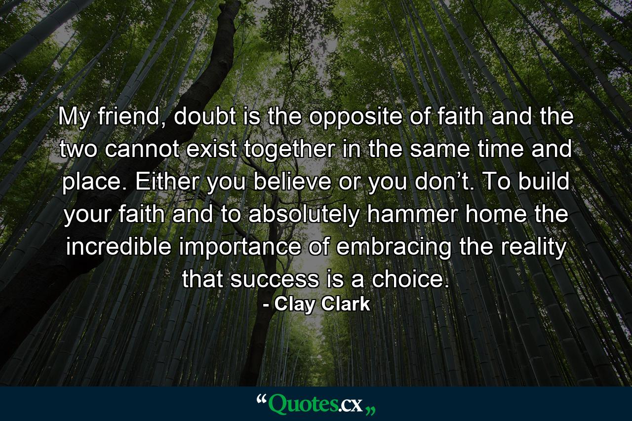 My friend, doubt is the opposite of faith and the two cannot exist together in the same time and place. Either you believe or you don’t. To build your faith and to absolutely hammer home the incredible importance of embracing the reality that success is a choice. - Quote by Clay Clark