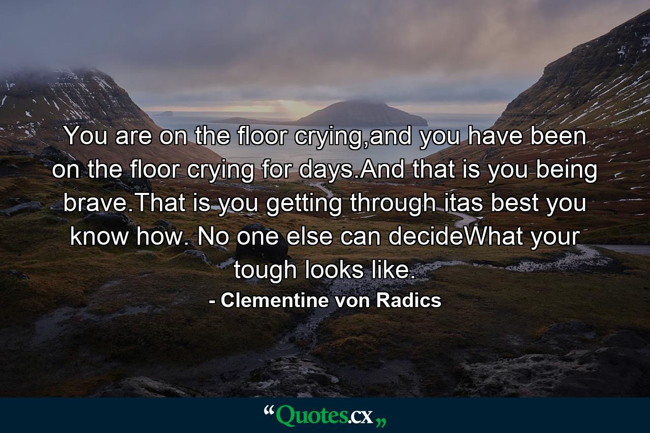 You are on the floor crying,and you have been on the floor crying for days.And that is you being brave.That is you getting through itas best you know how. No one else can decideWhat your tough looks like. - Quote by Clementine von Radics