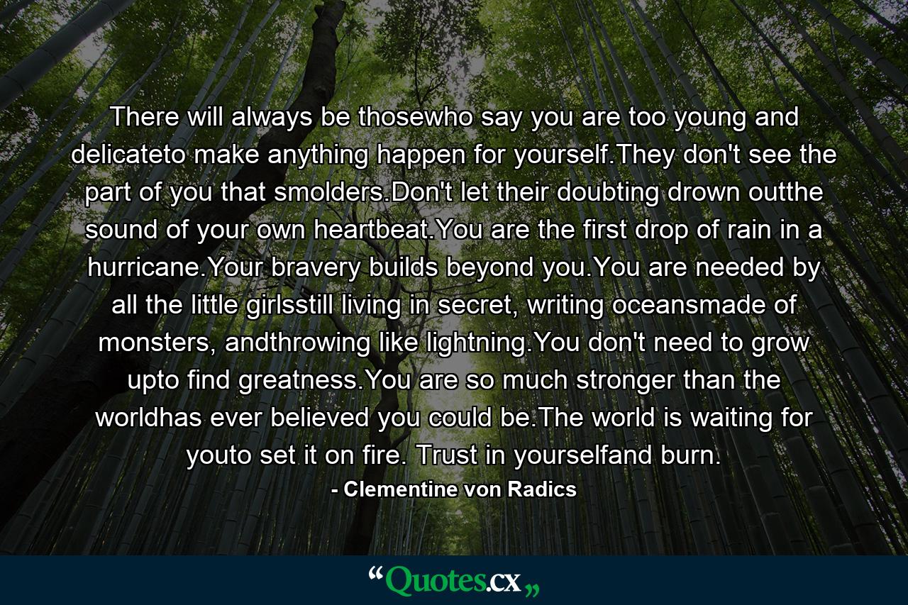 There will always be thosewho say you are too young and delicateto make anything happen for yourself.They don't see the part of you that smolders.Don't let their doubting drown outthe sound of your own heartbeat.You are the first drop of rain in a hurricane.Your bravery builds beyond you.You are needed by all the little girlsstill living in secret, writing oceansmade of monsters, andthrowing like lightning.You don't need to grow upto find greatness.You are so much stronger than the worldhas ever believed you could be.The world is waiting for youto set it on fire. Trust in yourselfand burn. - Quote by Clementine von Radics