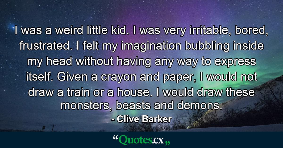 I was a weird little kid. I was very irritable, bored, frustrated. I felt my imagination bubbling inside my head without having any way to express itself. Given a crayon and paper, I would not draw a train or a house. I would draw these monsters, beasts and demons. - Quote by Clive Barker