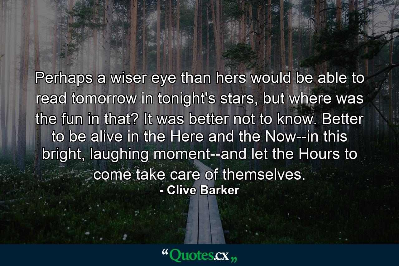 Perhaps a wiser eye than hers would be able to read tomorrow in tonight's stars, but where was the fun in that? It was better not to know. Better to be alive in the Here and the Now--in this bright, laughing moment--and let the Hours to come take care of themselves. - Quote by Clive Barker