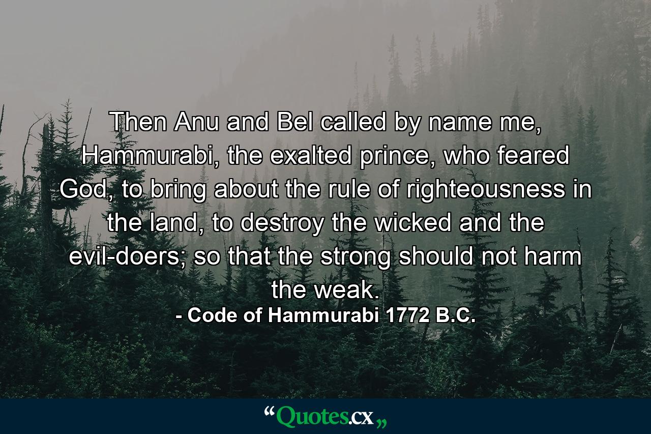 Then Anu and Bel called by name me, Hammurabi, the exalted prince, who feared God, to bring about the rule of righteousness in the land, to destroy the wicked and the evil-doers; so that the strong should not harm the weak. - Quote by Code of Hammurabi 1772 B.C.