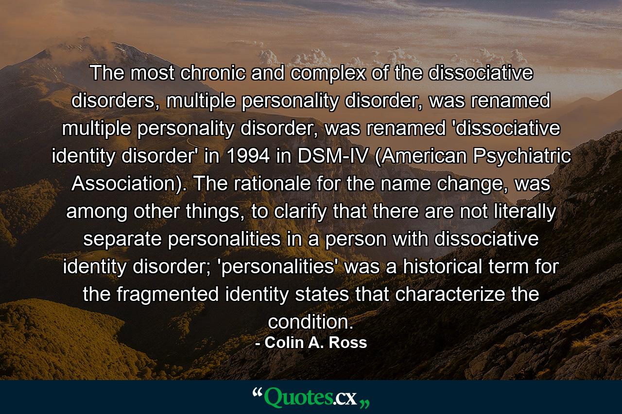 The most chronic and complex of the dissociative disorders, multiple personality disorder, was renamed multiple personality disorder, was renamed 'dissociative identity disorder' in 1994 in DSM-IV (American Psychiatric Association). The rationale for the name change, was among other things, to clarify that there are not literally separate personalities in a person with dissociative identity disorder; 'personalities' was a historical term for the fragmented identity states that characterize the condition. - Quote by Colin A. Ross