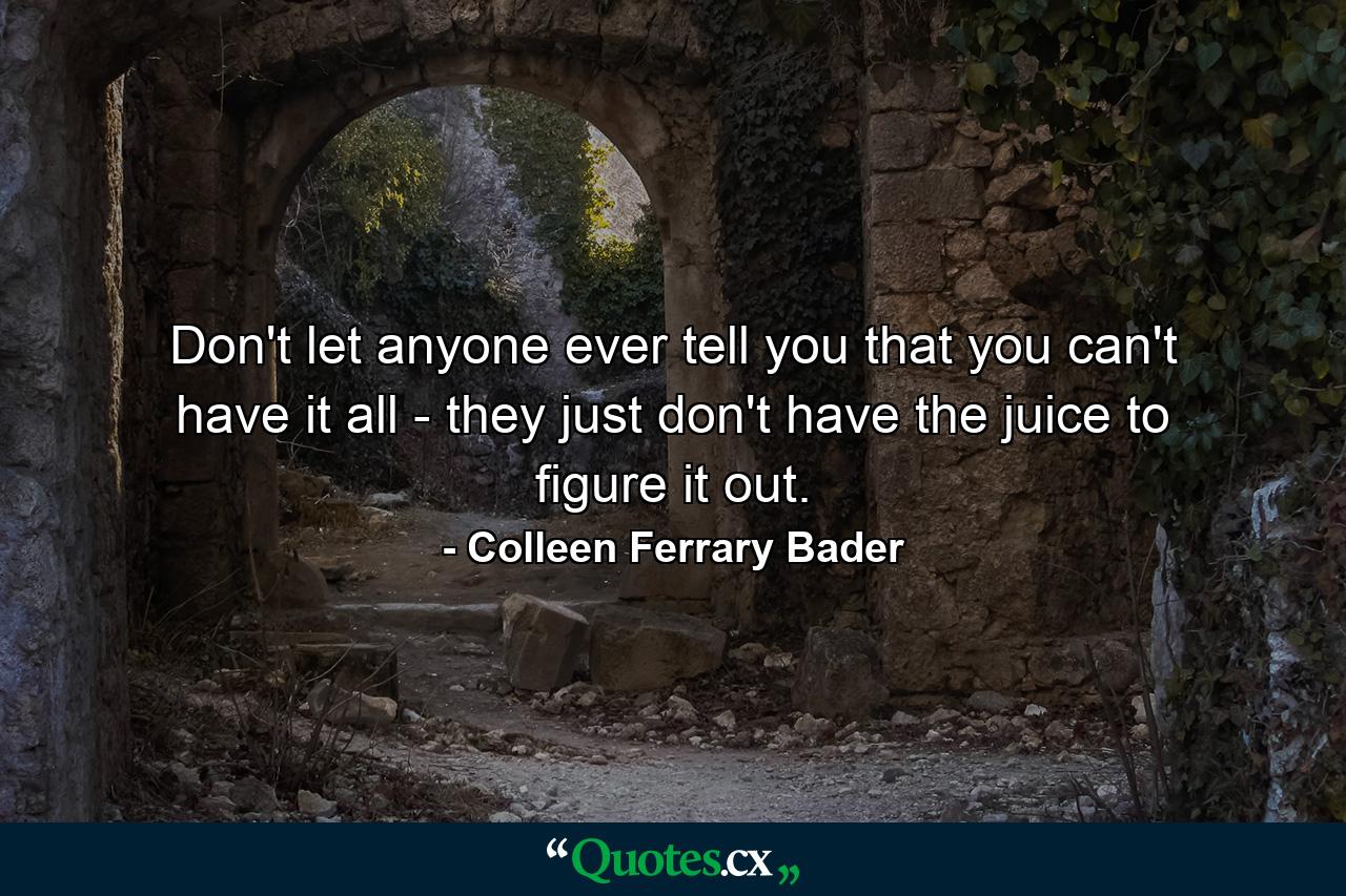 Don't let anyone ever tell you that you can't have it all - they just don't have the juice to figure it out. - Quote by Colleen Ferrary Bader