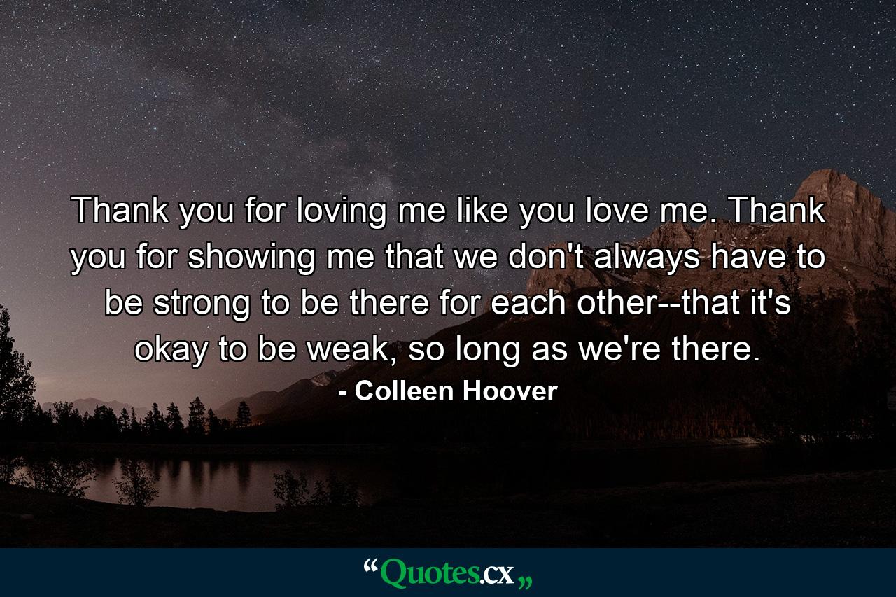 Thank you for loving me like you love me. Thank you for showing me that we don't always have to be strong to be there for each other--that it's okay to be weak, so long as we're there. - Quote by Colleen Hoover