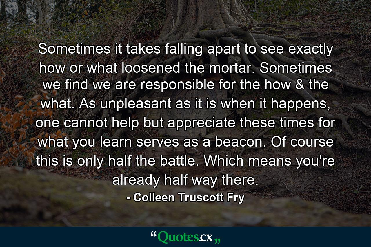 Sometimes it takes falling apart to see exactly how or what loosened the mortar. Sometimes we find we are responsible for the how & the what. As unpleasant as it is when it happens, one cannot help but appreciate these times for what you learn serves as a beacon. Of course this is only half the battle. Which means you're already half way there. - Quote by Colleen Truscott Fry