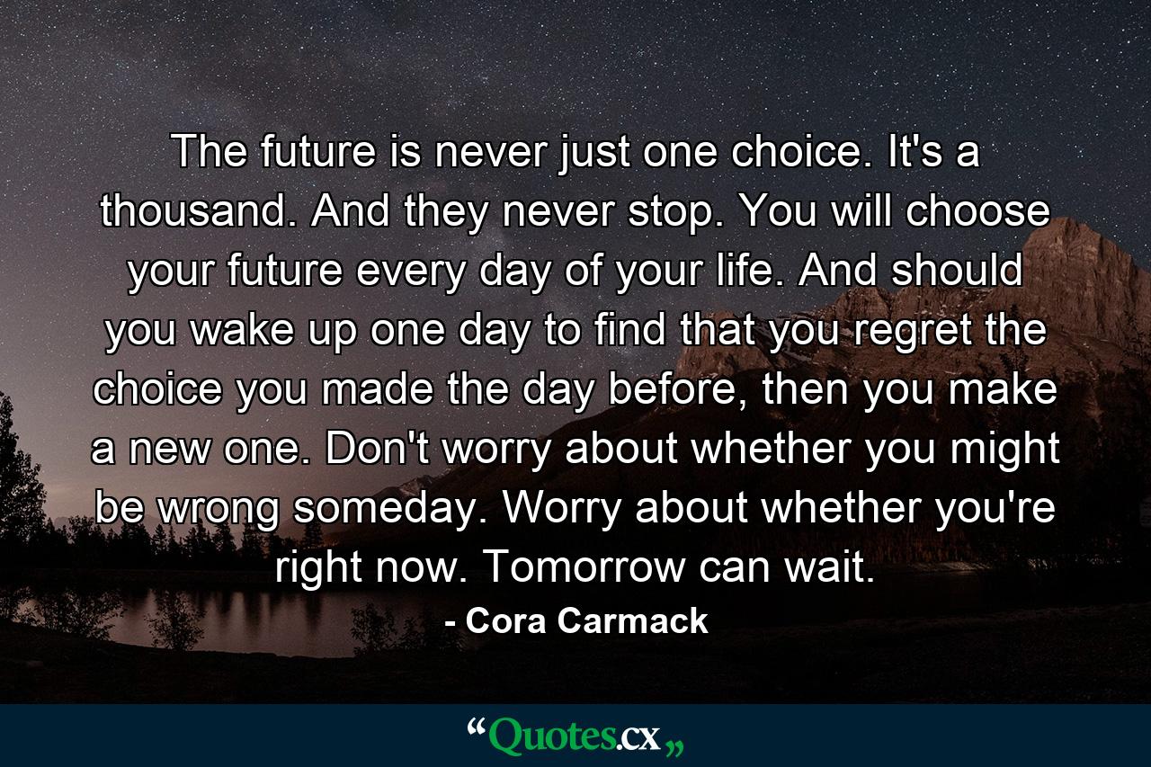 The future is never just one choice. It's a thousand. And they never stop. You will choose your future every day of your life. And should you wake up one day to find that you regret the choice you made the day before, then you make a new one. Don't worry about whether you might be wrong someday. Worry about whether you're right now. Tomorrow can wait. - Quote by Cora Carmack